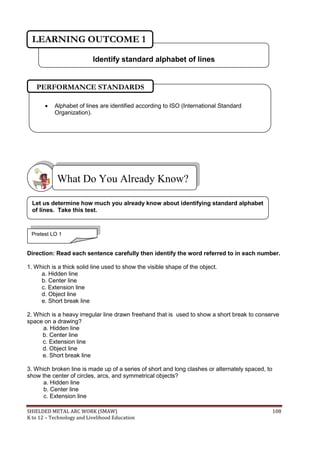 SHIELDED METAL ARC WORK (SMAW) 108
K to 12 – Technology and Livelihood Education
Direction: Read each sentence carefully then identify the word referred to in each number.
1. Which is a thick solid line used to show the visible shape of the object.
a. Hidden line
b. Center line
c. Extension line
d. Object line
e. Short break line
2. Which is a heavy irregular line drawn freehand that is used to show a short break to conserve
space on a drawing?
a. Hidden line
b. Center line
c. Extension line
d. Object line
e. Short break line
3. Which broken line is made up of a series of short and long clashes or alternately spaced, to
show the center of circles, arcs, and symmetrical objects?
a. Hidden line
b. Center line
c. Extension line
What Do You Already Know?
Pretest LO 1
Let us determine how much you already know about identifying standard alphabet
of lines. Take this test.
 Alphabet of lines are identified according to ISO (International Standard
Organization).
PERFORMANCE STANDARDS
Identify standard alphabet of lines
LEARNING OUTCOME 1
 
