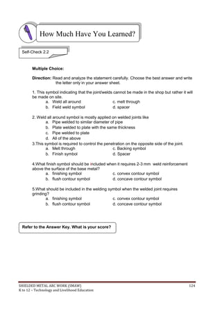 SHIELDED METAL ARC WORK (SMAW) 124
K to 12 – Technology and Livelihood Education
Multiple Choice:
Direction: Read and analyze the statement carefully. Choose the best answer and write
the letter only in your answer sheet.
1. This symbol indicating that the joint/welds cannot be made in the shop but rather it will
be made on site.
a. Weld all around c. melt through
b. Field weld symbol d. spacer
2. Weld all around symbol is mostly applied on welded joints like
a. Pipe welded to similar diameter of pipe
b. Plate welded to plate with the same thickness
c. Pipe welded to plate
d. All of the above
3.This symbol is required to control the penetration on the opposite side of the joint.
a. Melt through c. Backing symbol
b. Finish symbol d. Spacer
4.What finish symbol should be included when it requires 2-3 mm weld reinforcement
above the surface of the base metal?
a. finishing symbol c. convex contour symbol
b. flush contour symbol d. concave contour symbol
5.What should be included in the welding symbol when the welded joint requires
grinding?
a. finishing symbol c. convex contour symbol
b. flush contour symbol d. concave contour symbol
Refer to the Answer Key. What is your score?
How Much Have You Learned?
Self-Check 2.2
 