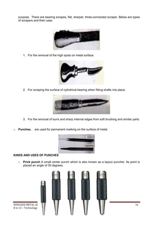 SHIELDED METAL ARC WORK (SMAW) 16
K to 12 – Technology and Livelihood Education
purpose. There are bearing scrapes, flat, sharper, three-connected scraper. Below are types
of scrapers and their uses:
1. For the removal of the high spots on metal surface.
2. For scraping the surface of cylindrical bearing when fitting shafts into place.
3. For the removal of burrs and sharp internal edges from soft brushing and similar parts
o Punches. are used for permanent marking on the surface of metal.
KINDS AND USES OF PUNCHES
o Prick punch A small center punch which is also known as a layout puncher. Its point is
placed an angle of 30 degrees.
 