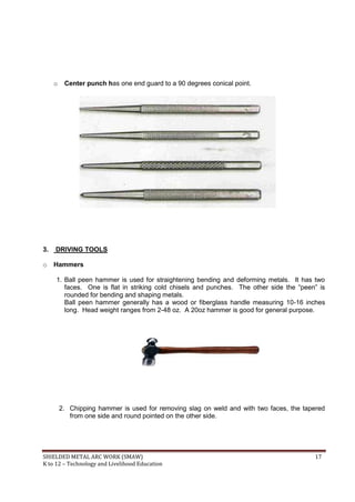 SHIELDED METAL ARC WORK (SMAW) 17
K to 12 – Technology and Livelihood Education
o Center punch has one end guard to a 90 degrees conical point.
3. DRIVING TOOLS
o Hammers
1. Ball peen hammer is used for straightening bending and deforming metals. It has two
faces. One is flat in striking cold chisels and punches. The other side the “peen” is
rounded for bending and shaping metals.
Ball peen hammer generally has a wood or fiberglass handle measuring 10-16 inches
long. Head weight ranges from 2-48 oz. A 20oz hammer is good for general purpose.
2. Chipping hammer is used for removing slag on weld and with two faces, the tapered
from one side and round pointed on the other side.
 
