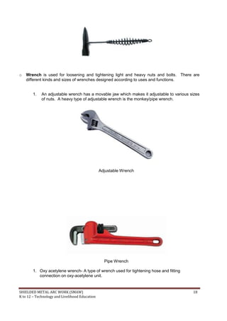 SHIELDED METAL ARC WORK (SMAW) 18
K to 12 – Technology and Livelihood Education
o Wrench is used for loosening and tightening light and heavy nuts and bolts. There are
different kinds and sizes of wrenches designed according to uses and functions.
1. An adjustable wrench has a movable jaw which makes it adjustable to various sizes
of nuts. A heavy type of adjustable wrench is the monkey/pipe wrench.
Adjustable Wrench
Pipe Wrench
1. Oxy acetylene wrench- A type of wrench used for tightening hose and fitting
connection on oxy-acetylene unit.
 