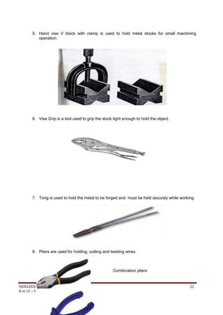 SHIELDED METAL ARC WORK (SMAW) 22
K to 12 – Technology and Livelihood Education
5. Hand vise V block with clamp is used to hold metal stocks for small machining
operation.
6. Vise Grip is a tool used to grip the stock tight enough to hold the object.
7. Tong is used to hold the metal to be forged and must be held securely while working.
8. Pliers are used for holding, cutting and twisting wires.
Combination pliers
 