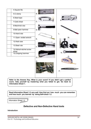 SHIELDED METAL ARC WORK (SMAW) 24
K to 12 – Technology and Livelihood Education
4.Square file
B.
C.
D.
E.
F.
G.
H.
K
L.
M.
N.
O.
P.
5.C-clamp
6.Steel tape
7.Cold chisel
8.Machinist vise
9.Ball peen hammer
10.Hand vise
11.Open- ended wrench
12.Hack saw
13.Steel rule
14.Helical-ratchet screw
driver
15.Chipping hammer
Defective and Non-Defective Hand tools
Introduction:
Refer to the Answer Key. What is your score? If you didn’t get a perfect
score, help yourself by mastering what you failed to get. Go back to
Information Sheet 1.
Read Information Sheet 1.2 very well then find out how much you can remember
and how much you learned by doing Self-check 1.2.
Information Sheet 1.2
 