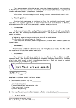 SHIELDED METAL ARC WORK (SMAW) 25
K to 12 – Technology and Livelihood Education
There are many ways of identifying hand tools. One of these is to identify them according
to their function. However, awareness of defective and non-defective hand tools is a primordial
concern of workers/welders to be effective in their jobs.
Below are the recommended practices to identify defective and non-defective hand tools.
1. Visual inspection:
Defective tools can easily be distinguished from the functional ones through visual
inspection. The physical appearance of tools will describe such characteristics as dullness,
sharpness, dismantled parts, and unevenness of the teeth of the cutting tools.
2. Functionality:
Another way is to check the quality of the manufactured tools. Is it already susceptible to
wear and tear? Has it already exceeded its service life? Has it passed the manufacturer‟s
quality control test?
A few pieces of the hand tools issued in the shop can be subjected for
Condemnation they are no longer serviceable.
Some hand tools issued for years in shops and few pieces of these can be subjected for
condemnation.
3. Performance:
Performance of hand tools is determined not only during the actual use but also after use to
find out whether the hand tools are still worth using.
4. Service span:
Hand tools are issued to shop teacher at one time. However, this must be recorded to
determine when it was received and how long the tools have been kept in the shop. A hand tool
which is too old is unsafe for both the students and workers. Such tool should be marked
defective and segregated from the good ones.
Direction: Choose the letter of the correct answer.
1. Defective hand tools are kept and ___________.
A) marked as defective.
B) mixed together with non-defective tools.
C) put anywhere in the shop.
D) sold in the junk shop
2. One way of checking whether hand tools are defective or non-defective is the___________.
1. length of service
How Much Have You Learned?
Self-Check 1.2
 