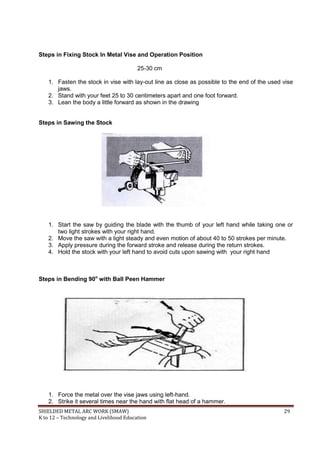 SHIELDED METAL ARC WORK (SMAW) 29
K to 12 – Technology and Livelihood Education
Steps in Fixing Stock In Metal Vise and Operation Position
25-30 cm
1. Fasten the stock in vise with lay-out line as close as possible to the end of the used vise
jaws.
2. Stand with your feet 25 to 30 centimeters apart and one foot forward.
3. Lean the body a little forward as shown in the drawing
Steps in Sawing the Stock
1. Start the saw by guiding the blade with the thumb of your left hand while taking one or
two light strokes with your right hand.
2. Move the saw with a light steady and even motion of about 40 to 50 strokes per minute.
3. Apply pressure during the forward stroke and release during the return strokes.
4. Hold the stock with your left hand to avoid cuts upon sawing with your right hand
Steps in Bending 90o
with Ball Peen Hammer
1. Force the metal over the vise jaws using left-hand.
2. Strike it several times near the hand with flat head of a hammer.
 