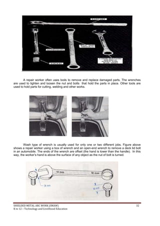 SHIELDED METAL ARC WORK (SMAW) 32
K to 12 – Technology and Livelihood Education
A repair worker often uses tools to remove and replace damaged parts. The wrenches
are used to tighten and loosen the nut and bolts that hold the parts in place. Other tools are
used to hold parts for cutting, welding and other works.
Wash type of wrench is usually used for only one or two different jobs. Figure above
shows a repair worker using a box of wrench and an open-end wrench to remove a deck lid bolt
in an automobile. The ends of the wrench are offset (the hand is lower than the handle). In this
way, the worker‟s hand is above the surface of any object as the nut of bolt is turned.
 