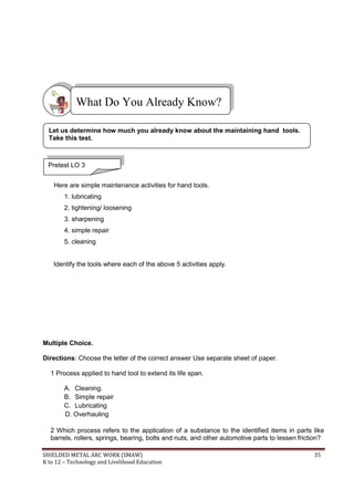 SHIELDED METAL ARC WORK (SMAW) 35
K to 12 – Technology and Livelihood Education
Here are simple maintenance activities for hand tools.
1. lubricating
2. tightening/ loosening
3. sharpening
4. simple repair
5. cleaning
Identify the tools where each of the above 5 activities apply.
Multiple Choice.
Directions: Choose the letter of the correct answer Use separate sheet of paper.
1 Process applied to hand tool to extend its life span.
A. Cleaning.
B. Simple repair
C. Lubricating
D. Overhauling
2 Which process refers to the application of a substance to the identified items in parts like
barrels, rollers, springs, bearing, bolts and nuts, and other automotive parts to lessen friction?
What Do You Already Know?
Pretest LO 3
Let us determine how much you already know about the maintaining hand tools.
Take this test.
 