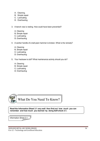 SHIELDED METAL ARC WORK (SMAW) 36
K to 12 – Technology and Livelihood Education
A. Cleaning.
B. Simple repair
C. Lubricating
D. Overhauling
3. A bench vise is resting. How could have been prevented?
A. Cleaning
B. Simple repair
C. Lubricating
D. Overhauling
4. A worker handle of a ball peen hammer is broken. What is the remedy?
A. Cleaning
B. Simple repair
C. Lubricating
D. Overhauling
5. Your hacksaw is dull? What maintenance activity should you do?
A. Cleaning
B. Simple repair
C. Lubricating
D. Overhauling
What Do You Need To Know?
Information Sheet 3.1
Read the Information Sheet 3.1 very well then find out how much you can
remember and how much you learned by doing Self-check 3.1.
 