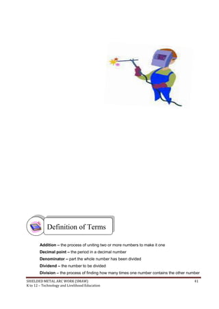 SHIELDED METAL ARC WORK (SMAW) 41
K to 12 – Technology and Livelihood Education
Addition – the process of uniting two or more numbers to make it one
Decimal point – the period in a decimal number
Denominator – part the whole number has been divided
Dividend – the number to be divided
Division – the process of finding how many times one number contains the other number
Definition of Terms
 