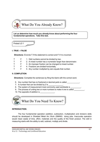 SHIELDED METAL ARC WORK (SMAW) 43
K to 12 – Technology and Livelihood Education
I. TRUE – FALSE
Directions: Encircle T if the statement is correct and F if it is incorrect.
T F 1. Odd numbers cannot be divided by two.
T F 2. A mixed number has a numerator larger than denominator.
T F 3. An improper fraction can be changed to mixed number.
T F 4. Fractions are divided horizontally.
T F 5. Any number multiplied by zero equals that number.
II. COMPLETION
Directions: Complete the sentences by filing the blank with the correct word.
6. Any number that has no fractional or decimal parts is called ____________.
7. A number that can be divided by 2 is ______________.
8. The system of measurement most commonly used worldwide is __________.
9. The process of uniting two or more numbers to make it one is called __________.
10. The opposite of addition is ______________.
INTRODUCTION:
The four fundamental operation (addition, subtraction, multiplication and division) skills
should be developed in Shielded Metal Arc Work (SMAW) doing jobs. Inaccurate operation
would mean waste of time, effort, materials and the quality of the finish product. The skill in
measuring starts with the ability to add, subtract, multiply and divide.
What Do You Need To Know?
What Do You Already Know?
Pretest LO 1
Let us determine how much you already know about performing the four
fundamental operations. Take this test.
 