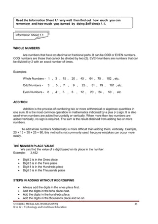 SHIELDED METAL ARC WORK (SMAW) 44
K to 12 – Technology and Livelihood Education
WHOLE NUMBERS
Are numbers that have no decimal or fractional parts. It can be ODD or EVEN numbers.
ODD numbers are those that cannot be divided by two (2). EVEN numbers are numbers that can
be divided by 2 with an exact number of times.
Examples:
Whole Numbers - 1 , 3 , 15 , 20 , 45 , 64 , 75 , 102 , etc.
Odd Numbers - 3 , 5 , 7 , 9 , 25 , 51 , 79 , 101 , etc.
Even Numbers - 2 , 4 , 6 , 8 , 12 , 20 , 24 , 50 , etc.
ADDITION
Addition is the process of combining two or more arithmetical or algebraic quantities in
one sum. It is the most common operation in mathematics indicated by a plus (+) sign. It is also
used when numbers are added horizontally or vertically. When more than two numbers are
added vertically, no sign is required. The sum is the result obtained from adding two or more
numbers.
To add whole numbers horizontally is more difficult than adding them, vertically. Example,
20 + 15 + 30 + 25 = 90, this method is not commonly used because mistakes can occur more
easily.
THE NUMBER PLACE VALUE
We can find the value of a digit based on its place in the number.
Example: 3,452
 Digit 2 is in the Ones place
 Digit 5 is in the Tens place
 Digit 4 is in the Hundreds place
 Digit 3 is in the Thousands place
STEPS IN ADDING WITHOUT REGROUPING
 Always add the digits in the ones place first.
 Add the digits in the tens place next.
 Add the digits in the hundreds place.
 Add the digits in the thousands place and so on
Information Sheet 1.1
Read the Information Sheet 1.1 very well then find out how much you can
remember and how much you learned by doing Self-check 1.1.
 