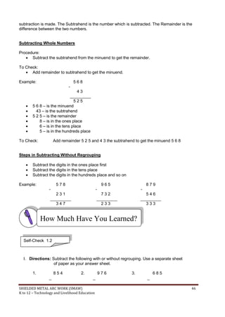 SHIELDED METAL ARC WORK (SMAW) 46
K to 12 – Technology and Livelihood Education
subtraction is made. The Subtrahend is the number which is subtracted. The Remainder is the
difference between the two numbers.
Subtracting Whole Numbers
Procedure:
 Subtract the subtrahend from the minuend to get the remainder.
To Check:
 Add remainder to subtrahend to get the minuend.
Example: 5 6 8
-
4 3
_________
5 2 5
 5 6 8 – is the minuend
 43 – is the subtrahend
 5 2 5 – is the remainder
 8 – is in the ones place
 6 – is in the tens place
 5 – is in the hundreds place
To Check: Add remainder 5 2 5 and 4 3 the subtrahend to get the minuend 5 6 8
Steps in Subtracting Without Regrouping
 Subtract the digits in the ones place first
 Subtract the digits in the tens place
 Subtract the digits in the hundreds place and so on
Example: 5 7 8 9 6 5 8 7 9
- - -
2 3 1 7 3 2 5 4 6
_________ _________ _________
3 4 7 2 3 3 3 3 3
I. Directions: Subtract the following with or without regrouping. Use a separate sheet
of paper as your answer sheet.
1. 8 5 4 2. 9 7 6 3. 6 8 5
_ _ _
How Much Have You Learned?
Self-Check 1.2
 