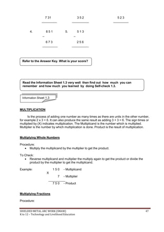 SHIELDED METAL ARC WORK (SMAW) 47
K to 12 – Technology and Livelihood Education
7 31 3 5 2 5 2 3
_________ __________ _________
4. 8 5 1 5. 5 1 3
_ _
6 7 3 2 5 6
_________ __________
MULTIPLICATION
Is the process of adding one number as many times as there are units in the other number,
for example 2 x 3 = 6. It can also produce the same result as adding 3 + 3 = 6. The sign times or
multiplied by (X) indicates multiplication. The Multiplicand is the number which is multiplied.
Multiplier is the number by which multiplication is done. Product is the result of multiplication.
Multiplying Whole Numbers
Procedure:
 Multiply the multiplicand by the multiplier to get the product.
To Check:
 Reverse multiplicand and multiplier the multiply again to get the product or divide the
product by the multiplier to get the multiplicand.
Example: 1 5 0 - Multiplicand
X
7 - Multiplier
__________
7 5 0 - Product
Multiplying Fractions
Procedure:
Refer to the Answer Key. What is your score?
Information Sheet 1.3
Read the Information Sheet 1.3 very well then find out how much you can
remember and how much you learned by doing Self-check 1.3.
 