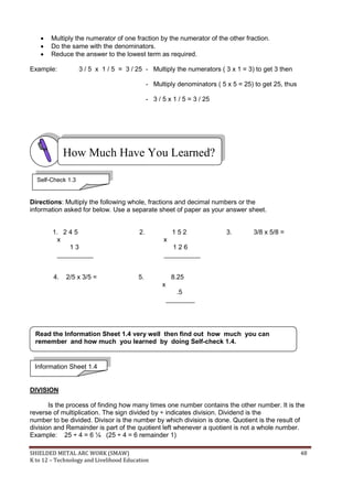 SHIELDED METAL ARC WORK (SMAW) 48
K to 12 – Technology and Livelihood Education
 Multiply the numerator of one fraction by the numerator of the other fraction.
 Do the same with the denominators.
 Reduce the answer to the lowest term as required.
Example: 3 / 5 x 1 / 5 = 3 / 25 - Multiply the numerators ( 3 x 1 = 3) to get 3 then
- Multiply denominators ( 5 x 5 = 25) to get 25, thus
- 3 / 5 x 1 / 5 = 3 / 25
Directions: Multiply the following whole, fractions and decimal numbers or the
information asked for below. Use a separate sheet of paper as your answer sheet.
1. 2 4 5 2. 1 5 2 3. 3/8 x 5/8 =
x x
1 3 1 2 6
__________ __________
4. 2/5 x 3/5 = 5. 8.25
x
.5
________
DIVISION
Is the process of finding how many times one number contains the other number. It is the
reverse of multiplication. The sign divided by ÷ indicates division. Dividend is the
number to be divided. Divisor is the number by which division is done. Quotient is the result of
division and Remainder is part of the quotient left whenever a quotient is not a whole number.
Example: 25 ÷ 4 = 6 ¼ (25 ÷ 4 = 6 remainder 1)
How Much Have You Learned?
Self-Check 1.3
Information Sheet 1.4
Read the Information Sheet 1.4 very well then find out how much you can
remember and how much you learned by doing Self-check 1.4.
 