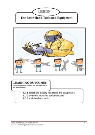 SHIELDED METAL ARC WORK (SMAW) 5
K to 12 – Technology and Livelihood Education
LO 1. select and classify hand tools and equipment ;
LO 2. use hand tools and equipment; and
LO 3. maintain hand tools.
LEARNING OUTCOMES:
At the end of this Lesson, you are expected to
do the following:
Use Basic Hand Tools and Equipment
LESSON 1
 