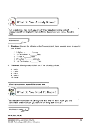 SHIELDED METAL ARC WORK (SMAW) 52
K to 12 – Technology and Livelihood Education
I. Directions: Convert the following units of measurement. Use a separate sheet of paper for
your answer.
1. 5 Meters = _______ Inches
2. 35 Centimeters = _______Feet
3. 18 Feet =_______Meter
4. 20 Inches =_______Millimeter
5. 180 Centimeters =_______Yard
II. Directions: Identify the equivalent unit of the following prefixes.
6. Milli -
7. Centi-
8. Deci-
9. Micro-
10. Deka-
INTRODUCTION:
Check your answer against the answer key.
What Do You Need To Know?
What Do You Already Know?
Pretest LO 2
Let us determine how much you already know about converting units of
measurement from English System to Metric System and vice versa. Take this
test.
Information Sheet 2.1
Read the Information Sheet 2.1 very well then find out how much you can
remember and how much you learned by doing Self-check 2.1.
 