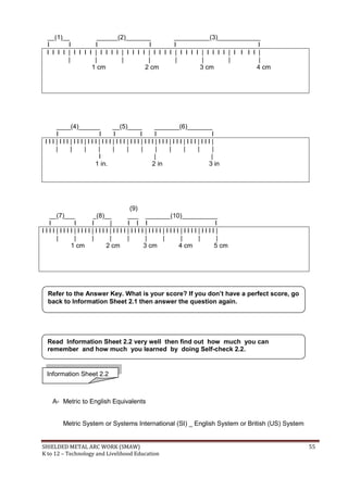 SHIELDED METAL ARC WORK (SMAW) 55
K to 12 – Technology and Livelihood Education
__(1)__ ______(2)_______ __________(3)____________
I I I I I I
I I I I | I I I I | I I I I | I I I I | I I I I | I I I I | I I I I | I I I I |
| | | | | | | |
1 cm 2 cm 3 cm 4 cm
____(4)______ __(5)____ _______(6)_______
I I I I I I
I I I | I I I | I I I | I I I | I I I | I I I | I I I | I I I | I I I | I I I | I I I | I I I |
| | | | | | | | | | | |
I | |
1 in. 2 in 3 in
(9)
__(7)___ _(8)__ ___ _______(10)__________
I I I | I I I I
I I I I | I I I I | I I I I | I I I I | I I I I | I I I I | I I I I | I I I I | I I I I | I I I I |
| | | | | | | | | |
1 cm 2 cm 3 cm 4 cm 5 cm
A- Metric to English Equivalents
Metric System or Systems International (SI) _ English System or British (US) System
Refer to the Answer Key. What is your score? If you don’t have a perfect score, go
back to Information Sheet 2.1 then answer the question again.
Information Sheet 2.2
Read Information Sheet 2.2 very well then find out how much you can
remember and how much you learned by doing Self-check 2.2.
 