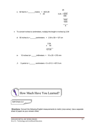 SHIELDED METAL ARC WORK (SMAW) 57
K to 12 – Technology and Livelihood Education
25
c- 82 feet to =_______meters = 82/3.28 ____
= 25 3.25. √ 8200
656
_____
1640
1640
_____
X
 To convert inches to centimeters, multiply the length in inches by 2.54
d- 50 inches to =______centimeters = 2.54 x 50 = 127 cm
2.54
x 50
_______
127.00
e- 15 inches to= _____millimeters = 15 x 25 = 375 mm
,f- 5 yards to =______ centimeters = 5 x 91.5 = 457.5 cm
Directions: Convert the following English measurements to metric (vice-versa). Use a separate
sheet of paper as your answer sheet.
How Much Have You Learned?
Self-Check 2.2
 