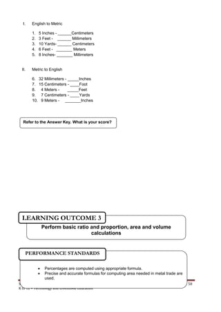 SHIELDED METAL ARC WORK (SMAW) 58
K to 12 – Technology and Livelihood Education
I. English to Metric
1. 5 Inches - ______Centimeters
2. 3 Feet - ______ Millimeters
3. 10 Yards- ______ Centimeters
4. 6 Feet - _______ Meters
5. 8 Inches- _______ Millimeters
II. Metric to English
6. 32 Millimeters - _____Inches
7. 15 Centimeters - ____Foot
8. 4 Meters - _____Feet
9. 7 Centimeters - ____Yards
10. 9 Meters - _______Inches
Refer to the Answer Key. What is your score?
 Percentages are computed using appropriate formula.
 Precise and accurate formulas for computing area needed in metal trade are
used.
PERFORMANCE STANDARDS
Perform basic ratio and proportion, area and volume
calculations
LEARNING OUTCOME 3
 