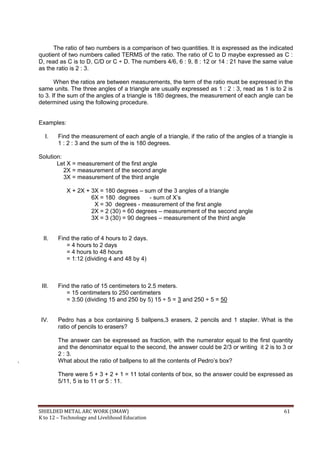 SHIELDED METAL ARC WORK (SMAW) 61
K to 12 – Technology and Livelihood Education
The ratio of two numbers is a comparison of two quantities. It is expressed as the indicated
quotient of two numbers called TERMS of the ratio. The ratio of C to D maybe expressed as C :
D, read as C is to D, C/D or C ÷ D. The numbers 4/6, 6 : 9, 8 : 12 or 14 : 21 have the same value
as the ratio is 2 : 3.
When the ratios are between measurements, the term of the ratio must be expressed in the
same units. The three angles of a triangle are usually expressed as 1 : 2 : 3, read as 1 is to 2 is
to 3. If the sum of the angles of a triangle is 180 degrees, the measurement of each angle can be
determined using the following procedure.
Examples:
I. Find the measurement of each angle of a triangle, if the ratio of the angles of a triangle is
1 : 2 : 3 and the sum of the is 180 degrees.
Solution:
Let X = measurement of the first angle
2X = measurement of the second angle
3X = measurement of the third angle
X + 2X + 3X = 180 degrees – sum of the 3 angles of a triangle
6X = 180 degrees - sum of X‟s
X = 30 degrees - measurement of the first angle
2X = 2 (30) = 60 degrees – measurement of the second angle
3X = 3 (30) = 90 degrees – measurement of the third angle
II. Find the ratio of 4 hours to 2 days.
= 4 hours to 2 days
= 4 hours to 48 hours
= 1:12 (dividing 4 and 48 by 4)
III. Find the ratio of 15 centimeters to 2.5 meters.
= 15 centimeters to 250 centimeters
= 3:50 (dividing 15 and 250 by 5) 15 ÷ 5 = 3 and 250 ÷ 5 = 50
IV. Pedro has a box containing 5 ballpens,3 erasers, 2 pencils and 1 stapler. What is the
ratio of pencils to erasers?
The answer can be expressed as fraction, with the numerator equal to the first quantity
and the denominator equal to the second, the answer could be 2/3 or writing it 2 is to 3 or
2 : 3.
What about the ratio of ballpens to all the contents of Pedro‟s box?
There were 5 + 3 + 2 + 1 = 11 total contents of box, so the answer could be expressed as
5/11, 5 is to 11 or 5 : 11.
 
