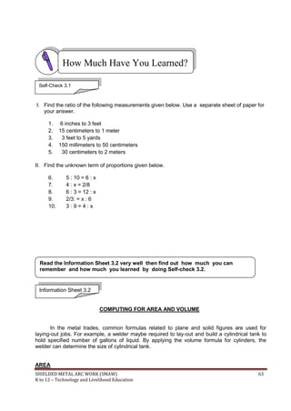 SHIELDED METAL ARC WORK (SMAW) 63
K to 12 – Technology and Livelihood Education
I. Find the ratio of the following measurements given below. Use a separate sheet of paper for
your answer.
1. 6 inches to 3 feet
2. 15 centimeters to 1 meter
3. 3 feet to 5 yards
4. 150 millimeters to 50 centimeters
5. 30 centimeters to 2 meters
II. Find the unknown term of proportions given below.
6. 5 : 10 = 6 : x
7. 4 : x = 2/8
8. 6 : 3 = 12 : x
9. 2/3: = x : 6
10. 3 : 9 = 4 : x
COMPUTING FOR AREA AND VOLUME
In the metal trades, common formulas related to plane and solid figures are used for
laying-out jobs. For example, a welder maybe required to lay-out and build a cylindrical tank to
hold specified number of gallons of liquid. By applying the volume formula for cylinders, the
welder can determine the size of cylindrical tank.
AREA
How Much Have You Learned?
Self-Check 3.1
Information Sheet 3.2
Read the Information Sheet 3.2 very well then find out how much you can
remember and how much you learned by doing Self-check 3.2.
 