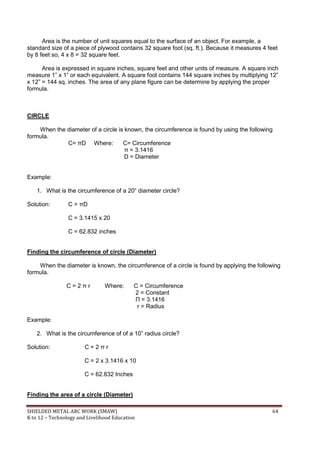 SHIELDED METAL ARC WORK (SMAW) 64
K to 12 – Technology and Livelihood Education
Area is the number of unit squares equal to the surface of an object. For example, a
standard size of a piece of plywood contains 32 square foot (sq. ft.). Because it measures 4 feet
by 8 feet so, 4 x 8 = 32 square feet.
Area is expressed in square inches, square feet and other units of measure. A square inch
measure 1” x 1” or each equivalent. A square foot contains 144 square inches by multiplying 12”
x 12” = 144 sq. inches. The area of any plane figure can be determine by applying the proper
formula.
CIRCLE
When the diameter of a circle is known, the circumference is found by using the following
formula.
C= πD Where: C= Circumference
π = 3.1416
D = Diameter
Example:
1. What is the circumference of a 20” diameter circle?
Solution: C = πD
C = 3.1415 x 20
C = 62.832 inches
Finding the circumference of circle (Diameter)
When the diameter is known, the circumference of a circle is found by applying the following
formula.
C = 2 π r Where: C = Circumference
2 = Constant
Π = 3.1416
r = Radius
Example:
2. What is the circumference of of a 10” radius circle?
Solution: C = 2 π r
C = 2 x 3.1416 x 10
C = 62.832 Inches
Finding the area of a circle (Diameter)
 