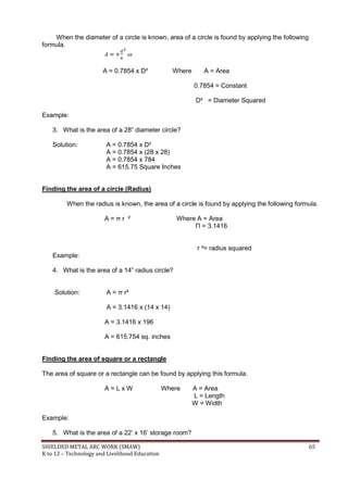 SHIELDED METAL ARC WORK (SMAW) 65
K to 12 – Technology and Livelihood Education
When the diameter of a circle is known, area of a circle is found by applying the following
formula.
or
A = 0.7854 x D² Where A = Area
0.7854 = Constant
D² = Diameter Squared
Example:
3. What is the area of a 28” diameter circle?
Solution: A = 0.7854 x D²
A = 0.7854 x (28 x 28)
A = 0.7854 x 784
A = 615.75 Square Inches
Finding the area of a circle (Radius)
When the radius is known, the area of a circle is found by applying the following formula.
A = π r ² Where A = Area
Π = 3.1416
r ²= radius squared
Example:
4. What is the area of a 14” radius circle?
Solution: A = π r²
A = 3.1416 x (14 x 14)
A = 3.1416 x 196
A = 615.754 sq. inches
Finding the area of square or a rectangle
The area of square or a rectangle can be found by applying this formula.
A = L x W Where A = Area
L = Length
W = Width
Example:
5. What is the area of a 22‟ x 16‟ storage room?
 