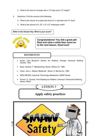 SHIELDED METAL ARC WORK (SMAW) 69
K to 12 – Technology and Livelihood Education
3. What is the area of a triangle with a 12” base and a 15” height?
II. Directions: Find the volume of the following.
4. What is the volume of a water tank that is 6‟ in diameter and 14‟ long?
5. What is the volume of a 22” x 10” x 8” rectangular solid?
Refer to the Answer Key. What is your score?
Apply safety practices
LESSON 3
 Austin, John Benjamin. Electric Arc Welding. Chicago: American Welding
Society, 1952
 Boyd, Gardner T. Metalworking. Illinois: Willcox Co. 1982
 Feirer, John L. Modern Metalcraft . Illinois: A. Bennet Co. 1946
 IMCS-DEPED, Industrial Technology Metalworks I,SEDP Series
 Proctor E. Thomas. Print Reading for Welders. American Technical Publishing,
Illinois, 60430
REFERENCES
Congratulations! You did a great job!
Rest and relax a while then move on
to the next lesson. Good luck!
 