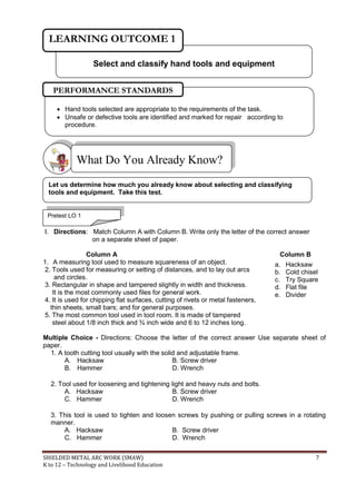 SHIELDED METAL ARC WORK (SMAW) 7
K to 12 – Technology and Livelihood Education
I. Directions: Match Column A with Column B. Write only the letter of the correct answer
on a separate sheet of paper.
Column A Column B
1. A measuring tool used to measure squareness of an object.
2. Tools used for measuring or setting of distances, and to lay out arcs
and circles.
3. Rectangular in shape and tampered slightly in width and thickness.
It is the most commonly used files for general work.
4. It is used for chipping flat surfaces, cutting of rivets or metal fasteners,
thin sheets, small bars; and for general purposes.
5. The most common tool used in tool room. It is made of tampered
steel about 1/8 inch thick and ¾ inch wide and 6 to 12 inches long.
Multiple Choice - Directions: Choose the letter of the correct answer Use separate sheet of
paper.
1. A tooth cutting tool usually with the solid and adjustable frame.
A. Hacksaw B. Screw driver
B. Hammer D. Wrench
2. Tool used for loosening and tightening light and heavy nuts and bolts.
A. Hacksaw B. Screw driver
C. Hammer D. Wrench
3. This tool is used to tighten and loosen screws by pushing or pulling screws in a rotating
manner.
A. Hacksaw B. Screw driver
C. Hammer D. Wrench
What Do You Already Know?
a. Hacksaw
b. Cold chisel
c. Try Square
d. Flat file
e. Divider
Select and classify hand tools and equipment
LEARNING OUTCOME 1
Let us determine how much you already know about selecting and classifying
tools and equipment. Take this test.
Pretest LO 1
 Hand tools selected are appropriate to the requirements of the task.
 Unsafe or defective tools are identified and marked for repair according to
procedure.
PERFORMANCE STANDARDS
 