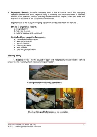 SHIELDED METAL ARC WORK (SMAW) 74
K to 12 – Technology and Livelihood Education
4. Ergonomic Hazards. Hazards commonly seen in the workplace, which are improperly
designed tools or work areas, improper lifting or reaching, poor visual conditions or repeated
motions in an awkward position that may be responsible for fatigue, stress and strain and
may lead to accidents in the occupational environment.
Ergonomics is si the study of designing equipment and devices that fit the workers
Effects of Ergonomic Hazards
a. low productivity
b. high rate of errors
c. material wastage and equipment
Health Problems caused by Ergonomics
a. musculoskeletal problems
b. vascular problems
c. visual problems
d. hearing problems
e. skin problem
f. psychological problems
Welding Safety
1. Electric shock – maybe caused by open and not properly insulated cable, workers
are advised to regularly check electrical wiring connection.
Check primary circuit wiring connection
Check welding cable for crack or cut insulation
 