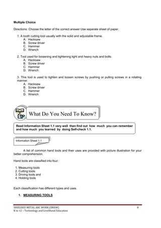 SHIELDED METAL ARC WORK (SMAW) 8
K to 12 – Technology and Livelihood Education
Multiple Choice
Directions: Choose the letter of the correct answer Use separate sheet of paper.
1. A tooth cutting tool usually with the solid and adjustable frame.
A. Hacksaw
B. Screw driver
C. Hammer
D. Wrench
2. Tool used for loosening and tightening light and heavy nuts and bolts.
A. Hacksaw
B. Screw driver
C. Hammer
D. Wrench
3. This tool is used to tighten and loosen screws by pushing or pulling screws in a rotating
manner.
A. Hacksaw
B. Screw driver
C. Hammer
D. Wrench
A list of common hand tools and their uses are provided with picture illustration for your
better comprehension.
Hand tools are classified into four:
1. Measuring tools
2. Cutting tools
3. Driving tools and
4. Holding tools
Each classification has different types and uses.
1. MEASURING TOOLS
What Do You Need To Know?
Information Sheet 1.1
Read Information Sheet 1.1 very well then find out how much you can remember
and how much you learned by doing Self-check 1.1.
 