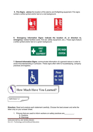 SHIELDED METAL ARC WORK (SMAW) 82
K to 12 – Technology and Livelihood Education
5. Fire Signs- advice the location of fire alarms and firefighting equipment. Fire signs
contain a white symbol and/or text on a red background.
6. Emergency Information Signs- indicate the location of, or direction to,
emergency- related facilities (exits, first aid, safety equipment, etc.). These signs feature
a white symbol and/or text on a green background.
7. General Information Signs- communicate information of a general nature in order to
avoid misunderstanding or confusion. These signs often refer to housekeeping, company
practices and logistics.
Direction; Read and analyze each statement carefully. Choose the best answer and write the
letter only on your answer sheet.
1. Pictures that are used to inform workers on safety practices are__________.
A. Cautions
B. Warnings
How Much Have You Learned?
Self-Check 1.2
 