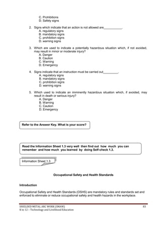 SHIELDED METAL ARC WORK (SMAW) 83
K to 12 – Technology and Livelihood Education
C. Prohibitions
D. Safety signs
2. Signs which indicate that an action is not allowed are___________.
A. regulatory signs
B. mandatory signs
C. prohibition signs
D. warning signs
3. Which are used to indicate a potentially hazardous situation which, if not avoided,
may result in minor or moderate injury?
A. Danger
B. Caution
C. Warning
D. Emergency
4. Signs indicate that an instruction must be carried out_________.
A. regulatory signs
B. mandatory signs
C. prohibition signs
D. warning signs
5. Which used to indicate an imminently hazardous situation which, if avoided, may
result in death or serious injury?
A. Danger
B. Warning
C. Caution
D. Emergency
Occupational Safety and Health Standards
Introduction
Occupational Safety and Health Standards (OSHS) are mandatory rules and standards set and
enforced to eliminate or reduce occupational safety and health hazards in the workplace.
Refer to the Answer Key. What is your score?
Information Sheet 1.3
Read the Information Sheet 1.3 very well then find out how much you can
remember and how much you learned by doing Self-check 1.3.
 
