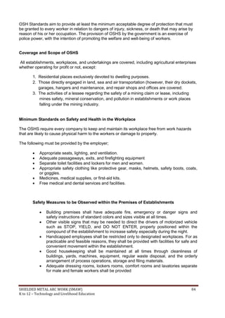 SHIELDED METAL ARC WORK (SMAW) 84
K to 12 – Technology and Livelihood Education
OSH Standards aim to provide at least the minimum acceptable degree of protection that must
be granted to every worker in relation to dangers of injury, sickness, or death that may arise by
reason of his or her occupation. The provision of OSHS by the government is an exercise of
police power, with the intention of promoting the welfare and well-being of workers.
Coverage and Scope of OSHS
All establishments, workplaces, and undertakings are covered, including agricultural enterprises
whether operating for profit or not, except:
1. Residential places exclusively devoted to dwelling purposes.
2. Those directly engaged in land, sea and air transportation (however, their dry dockets,
garages, hangers and maintenance, and repair shops and offices are covered.
3. The activities of a lessee regarding the safety of a mining claim or lease, including
mines safety, mineral conservation, and pollution in establishments or work places
falling under the mining industry.
Minimum Standards on Safety and Health in the Workplace
The OSHS require every company to keep and maintain its workplace free from work hazards
that are likely to cause physical harm to the workers or damage to property.
The following must be provided by the employer;
 Appropriate seats, lighting, and ventilation.
 Adequate passageways, exits, and firefighting equipment
 Separate toilet facilities and lockers for men and women.
 Appropriate safety clothing like protective gear, masks, helmets, safety boots, coats,
or goggles.
 Medicines, medical supplies, or first-aid kits.
 Free medical and dental services and facilities.
Safety Measures to be Observed within the Premises of Establishments
 Building premises shall have adequate fire, emergency or danger signs and
safety instructions of standard colors and sizes visible at all times.
 Other visible signs that may be needed to direct the drivers of motorized vehicle
such as STOP, YIELD, and DO NOT ENTER, properly positioned within the
compound of the establishment to increase safety especially during the night.
 Handicapped employees shall be restricted only to designated workplaces. For as
practicable and feasible reasons, they shall be provided with facilities for safe and
convenient movement within the establishment.
 Good housekeeping shall be maintained at all times through cleanliness of
buildings, yards, machines, equipment, regular waste disposal, and the orderly
arrangement of process operations, storage and filing materials.
 Adequate dressing rooms, lockers rooms, comfort rooms and lavatories separate
for male and female workers shall be provided
 
