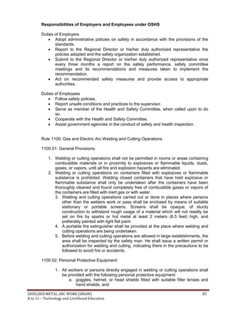 SHIELDED METAL ARC WORK (SMAW) 85
K to 12 – Technology and Livelihood Education
Responsibilities of Employers and Employees under OSHS
Duties of Employers
 Adopt administrative policies on safety in accordance with the provisions of the
standards.
 Report to the Regional Director or his/her duly authorized representative the
policies adopted and the safety organization established.
 Submit to the Regional Director or his/her duly authorized representative once
every three months a report on the safety performance, safety committee
meetings and its recommendations and measures taken to implement the
recommendation.
 Act on recommended safety measures and provide access to appropriate
authorities.
Duties of Employees
 Follow safety policies.
 Report unsafe conditions and practices to the supervisor.
 Serve as member of the Health and Safety Committee, when called upon to do
so.
 Cooperate with the Health and Safety Committee.
 Assist government agencies in the conduct of safety and health inspection.
Rule 1100: Gas and Electric Arc Welding and Cutting Operations
1100.01: General Provisions:
1. Welding or cutting operations shall not be permitted in rooms or areas containing
combustible materials or in proximity to explosives or flammable liquids, dusts,
gases, or vapors, until all fire and explosion hazards are eliminated.
2. Welding or cutting operations on containers filled with explosives or flammable
substance is prohibited. Welding closed containers that have held explosive or
flammable substance shall only be undertaken after the containers have been
thoroughly cleaned and found completely free of combustible gases or vapors of
the containers are filled with inert gas or with water.
3. Welding and cutting operations carried out or done in places where persons
other than the welders work or pass shall be enclosed by means of suitable
stationary or portable screens. Screens shall be opaque, of sturdy
construction to withstand rough usage of a material which will not readily be
set on fire by sparks or hot metal at least 2 meters (6.5 feet) high, and
preferably painted with light flat paint.
4. A portable fire extinguisher shall be provided at the place where welding and
cutting operations are being undertaken.
5. Before welding and cutting operations are allowed in large establishments, the
area shall be inspected by the safety man. He shall issue a written permit or
authorization for welding and cutting, indicating there in the precautions to be
followed to avoid fire or accidents.
1100.02: Personal Protective Equipment:
1. All workers or persons directly engaged in welding or cutting operations shall
be provided with the following personal protective equipment:
a. goggles, helmet, or head shields fitted with suitable filter lenses and
hand shields, and
 