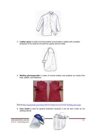 SHIELDED METAL ARC WORK (SMAW) 91
K to 12 – Technology and Livelihood Education
3. Leather apron is made of chrome leather and provides a welder with complete
protection of his chest to mid calf from sparks and hot metal.
4. Welding gloves/gauntlet is made of chrome leather and protects our hands from
heat, spatter, and radiations.
Source:http://img.diytrade.com/cdimg/340379/1362621/0/1133753301/Welding_gloves.jpg
5. Face shield is best for general protection because it can be worn under an arc
welding helmet
 