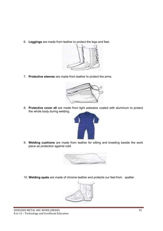 SHIELDED METAL ARC WORK (SMAW) 92
K to 12 – Technology and Livelihood Education
6. Leggings are made from leather to protect the legs and feet.
7. Protective sleeves are made from leather to protect the arms.
8. Protective cover all are made from light asbestos coated with aluminum to protect
the whole body during welding.
9. Welding cushions are made from leather for sitting and kneeling beside the work
piece as protection against cold.
10. Welding spats are made of chrome leather and protects our feet from spatter.
 