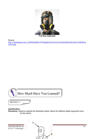 SHIELDED METAL ARC WORK (SMAW) 94
K to 12 – Technology and Livelihood Education
Full face respirator
Source:
http://1.bp.blogspot.com/_1p20WdeXKKs/TVFOqgHuFAI/AAAAAAAAKj8/DrB1yHyAqVI/s1600/Resp
irator1.jpg
Identification:
Directions: Observe carefully the illustration below. Name the different safety equipment worn
by the worker.
How Much Have You Learned?
Self-Check 1.1
 