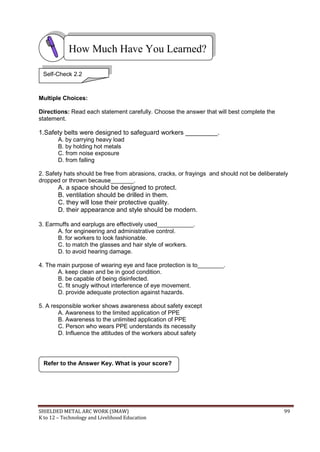SHIELDED METAL ARC WORK (SMAW) 99
K to 12 – Technology and Livelihood Education
Multiple Choices:
Directions: Read each statement carefully. Choose the answer that will best complete the
statement.
1.Safety belts were designed to safeguard workers _________.
A. by carrying heavy load
B. by holding hot metals
C. from noise exposure
D. from falling
2. Safety hats should be free from abrasions, cracks, or frayings and should not be deliberately
dropped or thrown because_______.
A. a space should be designed to protect.
B. ventilation should be drilled in them.
C. they will lose their protective quality.
D. their appearance and style should be modern.
3. Earmuffs and earplugs are effectively used___________.
A. for engineering and administrative control.
B. for workers to look fashionable.
C. to match the glasses and hair style of workers.
D. to avoid hearing damage.
4. The main purpose of wearing eye and face protection is to________.
A. keep clean and be in good condition.
B. be capable of being disinfected.
C. fit snugly without interference of eye movement.
D. provide adequate protection against hazards.
5. A responsible worker shows awareness about safety except
A. Awareness to the limited application of PPE
B. Awareness to the unlimited application of PPE
C. Person who wears PPE understands its necessity
D. Influence the attitudes of the workers about safety
Refer to the Answer Key. What is your score?
How Much Have You Learned?
Self-Check 2.2
 