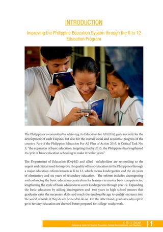 | 1K TO 12 TOOLKIT
Reference Guide for Teacher Educators, School Administrators, and Teachers
INTRODUCTION
Improving the Philippine Education System through the K to 12
Education Program
The Philippines is committed to achieving its Education for All (EFA) goals not only for the
development of each Filipino, but also for the overall social and economic progress of the
country. Part of the Philippine Education For All Plan of Action 2015, is Critical Task No.
5, “the expansion of basic education, targeting that by 2015, the Philippines has lengthened
its cycle of basic education schooling to make it twelve years.”
The Department of Education (DepEd) and allied stakeholders are responding to the
urgent and critical need to improve the quality of basic education in the Philippines through
a major education reform known as K to 12, which means kindergarten and the six years
of elementary and six years of secondary education. The reform includes decongesting
and enhancing the basic education curriculum for learners to master basic competencies,
lengthening the cycle of basic education to cover kindergarten through year 12. Expanding
the basic education by adding kindergarten and two years in high school ensures that
graduates earn the necessary skills and reach the employable age to qualify entrance into
the world of work, if they desire or need to do so. On the other hand, graduates who opt to
go to tertiary education are deemed better prepared for college study/work.
 