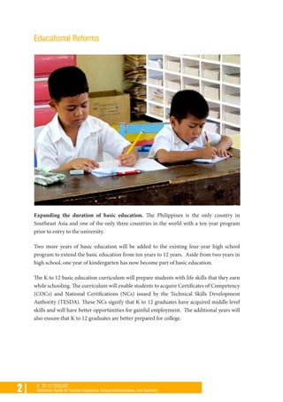 2 | K TO 12 TOOLKIT
Reference Guide for Teacher Educators, School Administrators, and Teachers
Educational Reforms
Expanding the duration of basic education. The Philippines is the only country in
Southeast Asia and one of the only three countries in the world with a ten-year program
prior to entry to the university.
Two more years of basic education will be added to the existing four-year high school
program to extend the basic education from ten years to 12 years. Aside from two years in
high school, one year of kindergarten has now become part of basic education.
The K to 12 basic education curriculum will prepare students with life skills that they earn
while schooling. The curriculum will enable students to acquire Certificates of Competency
(COCs) and National Certifications (NCs) issued by the Technical Skills Development
Authority (TESDA). These NCs signify that K to 12 graduates have acquired middle level
skills and will have better opportunities for gainful employment. The additional years will
also ensure that K to 12 graduates are better prepared for college.
 