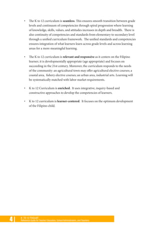4 | K TO 12 TOOLKIT
Reference Guide for Teacher Educators, School Administrators, and Teachers
•	 The K to 12 curriculum is seamless. This ensures smooth transition between grade
levels and continuum of competencies through spiral progression where learning
of knowledge, skills, values, and attitudes increases in depth and breadth. There is
also continuity of competencies and standards from elementary to secondary level
through a unified curriculum framework. The unified standards and competencies
ensures integration of what learners learn across grade levels and across learning
areas for a more meaningful learning.
•	 The K to 12 curriculum is relevant and responsive as it centers on the Filipino
learner; it is developmentally appropriate (age appropriate) and focuses on
succeeding in the 21st century. Moreover, the curriculum responds to the needs
of the community: an agricultural town may offer agricultural elective courses; a
coastal area, fishery elective courses; an urban area, industrial arts. Learning will
be systematically matched with labor market requirements.
•	 K to 12 Curriculum is enriched. It uses integrative, inquiry-based and
constructive approaches to develop the competencies of learners.
•	 K to 12 curriculum is learner-centered. It focuses on the optimum development
of the Filipino child.
 