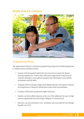 | 5K TO 12 TOOLKIT
Reference Guide for Teacher Educators, School Administrators, and Teachers
Benefits of the K to 12 Reforms
To Individuals and Families
The improvement that K to 12 education program brings will provide the following benefits
to Filipino learners and their families:
•	 Learners with decongested study loads have more time to master the desired
learning competencies. Further, they will be given opportunity to learn beyond
academics through a career pathways program, thus allowing for a more holistic
development with life skills.
•	 Graduates will not only gain a high school diploma but they will acquire Certificate
of Competencies or National Certitification in their field of specialization.
•	 Graduates will be better prepared for higher education.
•	 Families can better afford education as the cost of the additional two years in high
school is significantly lower than longer collegiate or university level.
•	 Moreover, one year preschool is now mandatory and is provided for free through
Republic Act 10157.
 