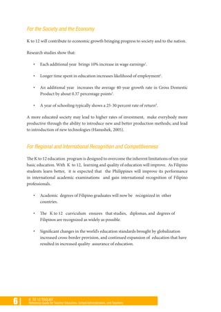 6 | K TO 12 TOOLKIT
Reference Guide for Teacher Educators, School Administrators, and Teachers
For the Society and the Economy
K to 12 will contribute to economic growth bringing progress to society and to the nation.
Research studies show that:
•	 Each additional year brings 10% increase in wage earnings1
.
•	 Longer time spent in education increases likelihood of employment2
.
•	 An additional year increases the average 40-year growth rate in Gross Domestic
Product by about 0.37 percentage points3
.
•	 A year of schooling typically shows a 25-30 percent rate of return4
.
A more educated society may lead to higher rates of investment, make everybody more
productive through the ability to introduce new and better production methods; and lead
to introduction of new technologies (Hanushek, 2005).
For Regional and International Recognition and Competitiveness
The K to 12 education program is designed to overcome the inherent limitations of ten-year
basic education. With K to 12, learning and quality of education will improve. As Filipino
students learn better,   it is expected that the Philippines will improve its performance
in international academic examinations and gain international recognition of Filipino
professionals.
•	 Academic degrees of Filipino graduates will now be recognized in other
countries.
•	 The K to 12 curriculum ensures that studies, diplomas, and degrees of
Filipinos are recognized as widely as possible.
•	 Significant changes in the world’s education standards brought by globalization
increased cross-border provision, and continued expansion of education that have
resulted in increased quality assurance of education.
 