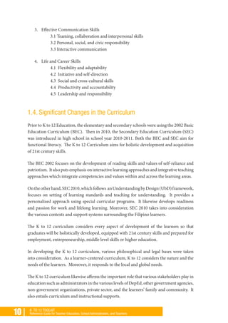 10 | K TO 12 TOOLKIT
Reference Guide for Teacher Educators, School Administrators, and Teachers
3. 	 Effective Communication Skills
3.1 Teaming, collaboration and interpersonal skills
3.2 Personal, social, and civic responsibility
3.3 Interactive communication
4. 	 Life and Career Skills
4.1 Flexibility and adaptability
4.2 Initiative and self-direction
4.3 Social and cross-cultural skills
4.4 Productivity and accountability
4.5 Leadership and responsibility
1.4. Significant Changes in the Curriculum
Prior to K to 12 Education, the elementary and secondary schools were using the 2002 Basic
Education Curriculum (BEC). Then in 2010, the Secondary Education Curriculum (SEC)
was introduced in high school in school year 2010-2011. Both the BEC and SEC aim for
functional literacy. The K to 12 Curriculum aims for holistic development and acquisition
of 21st century skills.
The BEC 2002 focuses on the development of reading skills and values of self-reliance and
patriotism. It also puts emphasis on interactive learning approaches and integrative teaching
approaches which integrate competencies and values within and across the learning areas.
Ontheotherhand,SEC2010,whichfollows anUnderstandingbyDesign(UbD)framework,
focuses on setting of learning standards and teaching for understanding. It provides a
personalized approach using special curricular programs. It likewise develops readiness
and passion for work and lifelong learning. Moreover, SEC 2010 takes into consideration
the various contexts and support systems surrounding the Filipino learners.
The K to 12 curriculum considers every aspect of development of the learners so that
graduates will be holistically developed, equipped with 21st century skills and prepared for
employment, entrepreneurship, middle level skills or higher education.
In developing the K to 12 curriculum, various philosophical and legal bases were taken
into consideration. As a learner-centered curriculum, K to 12 considers the nature and the
needs of the learners. Moreover, it responds to the local and global needs.
The K to 12 curriculum likewise affirms the important role that various stakeholders play in
education such as administrators in the various levels of DepEd, other government agencies,
non-government organizations, private sector, and the learners’ family and community. It
also entails curriculum and instructional supports.
 