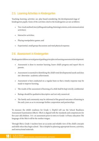 18 | K TO 12 TOOLKIT
Reference Guide for Teacher Educators, School Administrators, and Teachers
2.5. Learning Activities in Kindergarten
Teaching–learning activities are play-based considering the developmental stage of
kindergarten pupils. Some of the activities cited in the kindergarten act are as follows:
•	 Two-trackmethod(storytellingandreading,listeningtostories,oralcommunication
activities);
•	 Interactive activities;
•	 Playing manipulative games; and
•	 Experiential, small group discussions and total physical response.
2.6. Assessment in Kindergarten
Kindergartenfollowsseveralgeneralguidingprinciplesonlearningassessmentdevelopment:
•	 Assessment is done to monitor learning, know child’s progress and report this to
parents.
•	 Assessment is essential to identifying the child’s total developmental needs and does
not determine academic achievement.
•	 Assessment is best conducted on a regular basis so that a timely response may be
made to improve learning.
•	 The results of the assessment of learning of a child shall be kept strictly confidential.
•	 Ratings should be qualitative/descriptive and not only numerical.
•	 The family and community may be informed of the general outcomes of learning in
the early years so as to encourage further cooperation and partnerships.
To measure the child’s readiness for Grade 1, DepEd will use the School Readiness
Assessment Examination (SReA). SReA is aligned with the standards and competencies for
five-year-old children. It is an assessment prior to entry to Grade 1 of basic education The
language of the SReA will be the mother tongue.
Through SReA, Grade 1 teachers have an accurate and reliable view of the child’s concepts
and skills when they begin school. This is helpful in planning appropriate lessons, activities,
and instructional materials.
 