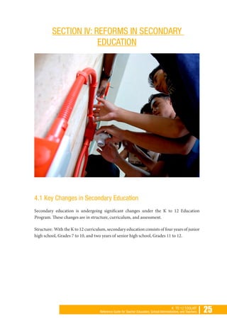 | 25K TO 12 TOOLKIT
Reference Guide for Teacher Educators, School Administrators, and Teachers
SECTION IV: REFORMS IN SECONDARY
EDUCATION
4.1 Key Changes in Secondary Education
Secondary education is undergoing significant changes under the K to 12 Education
Program. These changes are in structure, curriculum, and assessment.
Structure: With the K to 12 curriculum, secondary education consists of four years of junior
high school, Grades 7 to 10, and two years of senior high school, Grades 11 to 12.
 