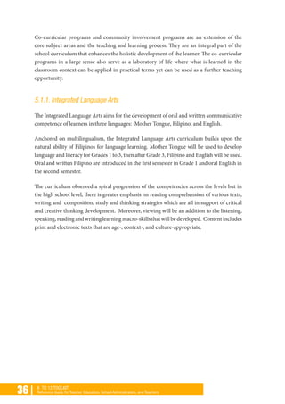 36 | K TO 12 TOOLKIT
Reference Guide for Teacher Educators, School Administrators, and Teachers
Co-curricular programs and community involvement programs are an extension of the
core subject areas and the teaching and learning process. They are an integral part of the
school curriculum that enhances the holistic development of the learner. The co-curricular
programs in a large sense also serve as a laboratory of life where what is learned in the
classroom context can be applied in practical terms yet can be used as a further teaching
opportunity.
5.1.1. Integrated Language Arts
The Integrated Language Arts aims for the development of oral and written communicative
competence of learners in three languages: Mother Tongue, Filipino, and English.
Anchored on multilingualism, the Integrated Language Arts curriculum builds upon the
natural ability of Filipinos for language learning. Mother Tongue will be used to develop
language and literacy for Grades 1 to 3, then after Grade 3, Filipino and English will be used.
Oral and written Filipino are introduced in the first semester in Grade 1 and oral English in
the second semester.
The curriculum observed a spiral progression of the competencies across the levels but in
the high school level, there is greater emphasis on reading comprehension of various texts,
writing and composition, study and thinking strategies which are all in support of critical
and creative thinking development. Moreover, viewing will be an addition to the listening,
speaking,readingandwritinglearningmacro-skillsthatwillbedeveloped. Contentincludes
print and electronic texts that are age-, context-, and culture-appropriate.
 
