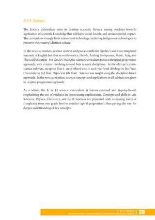 | 39K TO 12 TOOLKIT
Reference Guide for Teacher Educators, School Administrators, and Teachers
5.2.3. Science
The Science curriculum aims to develop scientific literacy among students towards
application of scientific knowledge that will have social, health, and environmental impact.
The curriculum strongly links science and technology, including indigenous technologies to
preserve the country’s distinct culture.
In the new curriculum, science content and process skills for Grades 1 and 2 are integrated
not only in English but also in mathematics, Health, Araling Panlipunan, Music, Arts, and
Physical Education. For Grades 3 to 6, the science curriculum follows the spiral progression
approach, with content revolving around four science disciplines. In the old curriculum,
science subjects, except in Year 1, were offered one in each year level (Biology in 2nd Year,
Chemistry in 3rd Year, Physics in 4th Year). Science was taught using the discipline-based
approach. In the new curriculum, science concepts and applications in all subjects are given
in a spiral progression approach.
As a whole, the K to 12 science curriculum is learner-centered and inquiry-based,
emphasizing the use of evidence in constructing explanations. Concepts and skills in Life
Sciences, Physics, Chemistry, and Earth Sciences are presented with increasing levels of
complexity from one grade level to another (spiral progression), thus paving the way for
deeper understanding of key concepts.
 