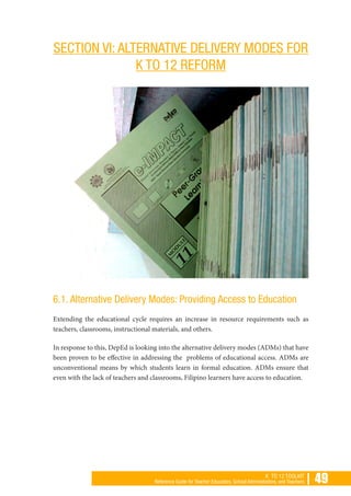 | 49K TO 12 TOOLKIT
Reference Guide for Teacher Educators, School Administrators, and Teachers
SECTION VI: ALTERNATIVE DELIVERY MODES FOR
K TO 12 REFORM
6.1. Alternative Delivery Modes: Providing Access to Education
Extending the educational cycle requires an increase in resource requirements such as
teachers, classrooms, instructional materials, and others.
In response to this, DepEd is looking into the alternative delivery modes (ADMs) that have
been proven to be effective in addressing the problems of educational access. ADMs are
unconventional means by which students learn in formal education. ADMs ensure that
even with the lack of teachers and classrooms, Filipino learners have access to education.
 